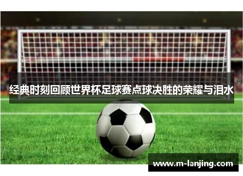 经典时刻回顾世界杯足球赛点球决胜的荣耀与泪水