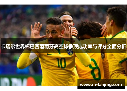 卡塔尔世界杯巴西葡萄牙高空球争顶成功率与评分全面分析