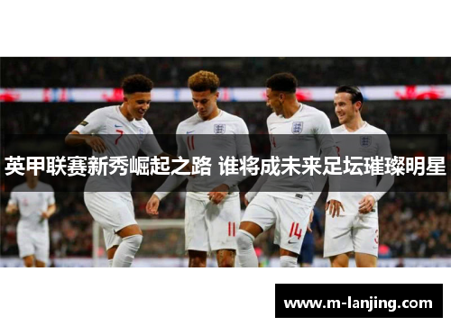 英甲联赛新秀崛起之路 谁将成未来足坛璀璨明星