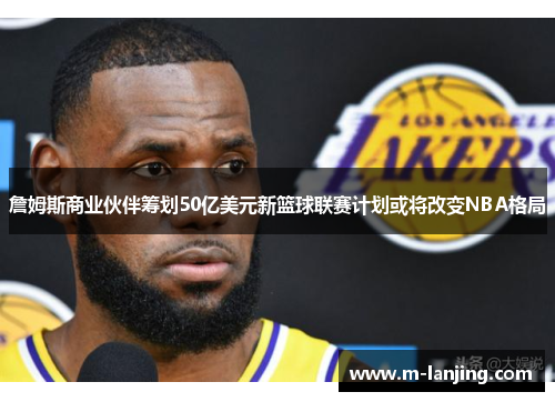 詹姆斯商业伙伴筹划50亿美元新篮球联赛计划或将改变NBA格局